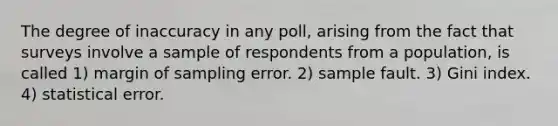 The degree of inaccuracy in any poll, arising from the fact that surveys involve a sample of respondents from a population, is called 1) margin of sampling error. 2) sample fault. 3) Gini index. 4) statistical error.