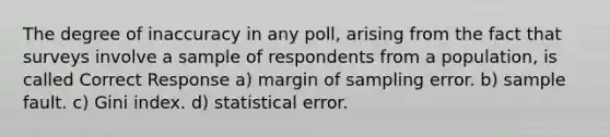 The degree of inaccuracy in any poll, arising from the fact that surveys involve a sample of respondents from a population, is called Correct Response a) margin of sampling error. b) sample fault. c) Gini index. d) statistical error.