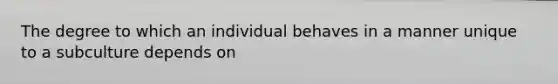 The degree to which an individual behaves in a manner unique to a subculture depends on