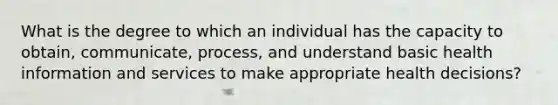 What is the degree to which an individual has the capacity to obtain, communicate, process, and understand basic health information and services to make appropriate health decisions?