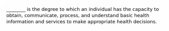 ________ is the degree to which an individual has the capacity to obtain, communicate, process, and understand basic health information and services to make appropriate health decisions.