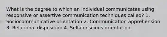 What is the degree to which an individual communicates using responsive or assertive communication techniques called? 1. Sociocommunicative orientation 2. Communication apprehension 3. Relational disposition 4. Self-conscious orientation