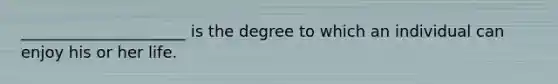 _____________________ is the degree to which an individual can enjoy his or her life.