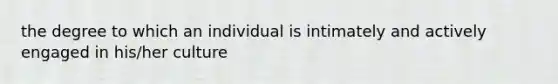 the degree to which an individual is intimately and actively engaged in his/her culture