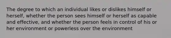 The degree to which an individual likes or dislikes himself or herself, whether the person sees himself or herself as capable and effective, and whether the person feels in control of his or her environment or powerless over the environment