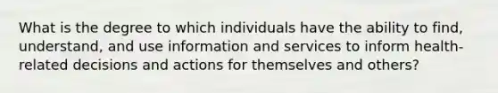 What is the degree to which individuals have the ability to find, understand, and use information and services to inform health-related decisions and actions for themselves and others?