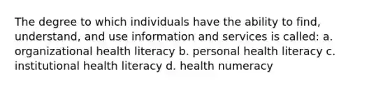 The degree to which individuals have the ability to find, understand, and use information and services is called: a. organizational health literacy b. personal health literacy c. institutional health literacy d. health numeracy