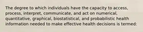 The degree to which individuals have the capacity to access, process, interpret, communicate, and act on numerical, quantitative, graphical, biostatistical, and probabilistic health information needed to make effective health decisions is termed: