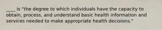 ____ is "the degree to which individuals have the capacity to obtain, process, and understand basic health information and services needed to make appropriate health decisions."