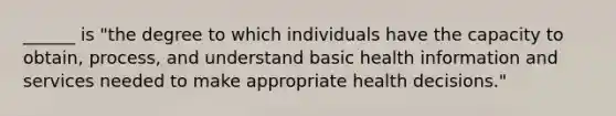 ______ is "the degree to which individuals have the capacity to obtain, process, and understand basic health information and services needed to make appropriate health decisions."