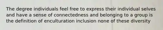 The degree individuals feel free to express their individual selves and have a sense of connectedness and belonging to a group is the definition of enculturation inclusion none of these diversity