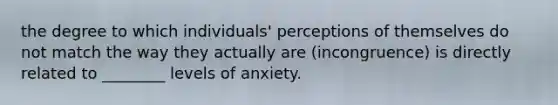 the degree to which individuals' perceptions of themselves do not match the way they actually are (incongruence) is directly related to ________ levels of anxiety.