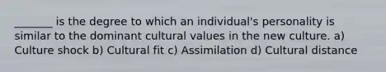 _______ is the degree to which an individual's personality is similar to the dominant cultural values in the new culture. a) Culture shock b) Cultural fit c) Assimilation d) Cultural distance