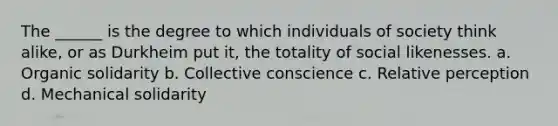 The ______ is the degree to which individuals of society think alike, or as Durkheim put it, the totality of social likenesses. a. Organic solidarity b. Collective conscience c. Relative perception d. Mechanical solidarity