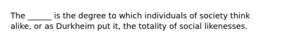 The ______ is the degree to which individuals of society think alike, or as Durkheim put it, the totality of social likenesses.