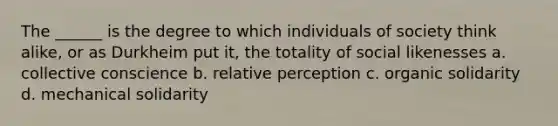 The ______ is the degree to which individuals of society think alike, or as Durkheim put it, the totality of social likenesses a. collective conscience b. relative perception c. organic solidarity d. mechanical solidarity