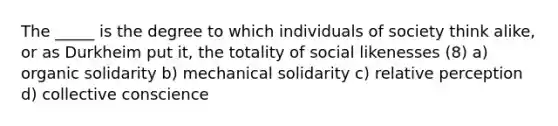 The _____ is the degree to which individuals of society think alike, or as Durkheim put it, the totality of social likenesses (8) a) organic solidarity b) mechanical solidarity c) relative perception d) collective conscience