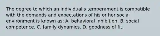 The degree to which an individual's temperament is compatible with the demands and expectations of his or her social environment is known as: A. behavioral inhibition. B. social competence. C. family dynamics. D. goodness of fit.