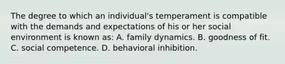 The degree to which an individual's temperament is compatible with the demands and expectations of his or her social environment is known as: A. family dynamics. B. goodness of fit. C. social competence. D. behavioral inhibition.