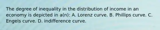 The degree of inequality in the distribution of income in an economy is depicted in a(n): A. Lorenz curve. B. Phillips curve. C. Engels curve. D. indifference curve.