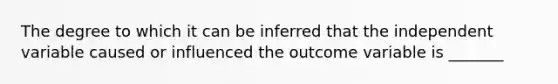 The degree to which it can be inferred that the independent variable caused or influenced the outcome variable is _______