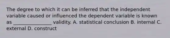 The degree to which it can be inferred that the independent variable caused or influenced the dependent variable is known as ________________ validity. A. statistical conclusion B. internal C. external D. construct