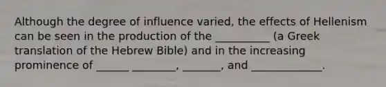 Although the degree of influence varied, the effects of Hellenism can be seen in the production of the __________ (a Greek translation of the Hebrew Bible) and in the increasing prominence of ______ ________, _______, and _____________.