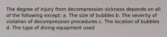 The degree of injury from decompression sickness depends on all of the following except: a. The size of bubbles b. The severity of violation of decompression procedures c. The location of bubbles d. The type of diving equipment used