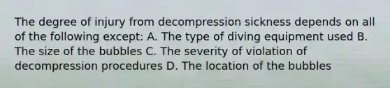 The degree of injury from decompression sickness depends on all of the following except: A. The type of diving equipment used B. The size of the bubbles C. The severity of violation of decompression procedures D. The location of the bubbles