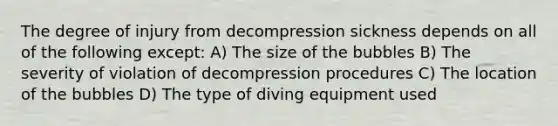 The degree of injury from decompression sickness depends on all of the following except: A) The size of the bubbles B) The severity of violation of decompression procedures C) The location of the bubbles D) The type of diving equipment used