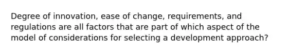 Degree of innovation, ease of change, requirements, and regulations are all factors that are part of which aspect of the model of considerations for selecting a development approach?