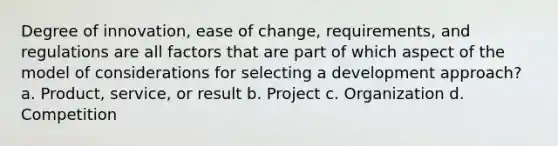 Degree of innovation, ease of change, requirements, and regulations are all factors that are part of which aspect of the model of considerations for selecting a development approach? a. Product, service, or result b. Project c. Organization d. Competition