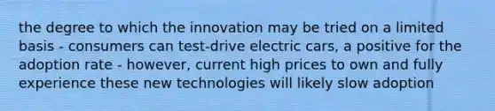 the degree to which the innovation may be tried on a limited basis - consumers can test-drive electric cars, a positive for the adoption rate - however, current high prices to own and fully experience these new technologies will likely slow adoption