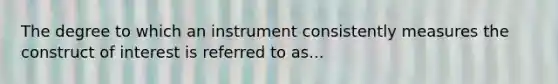 The degree to which an instrument consistently measures the construct of interest is referred to as...