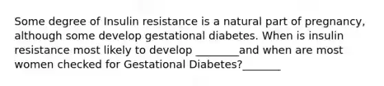 Some degree of Insulin resistance is a natural part of pregnancy, although some develop gestational diabetes. When is insulin resistance most likely to develop ________and when are most women checked for Gestational Diabetes?_______