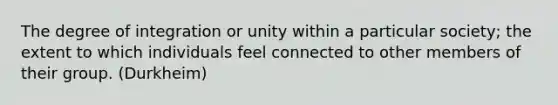 The degree of integration or unity within a particular society; the extent to which individuals feel connected to other members of their group. (Durkheim)