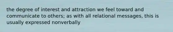 the degree of interest and attraction we feel toward and communicate to others; as with all relational messages, this is usually expressed nonverbally