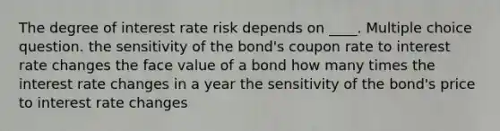 The degree of interest rate risk depends on ____. Multiple choice question. the sensitivity of the bond's coupon rate to interest rate changes the face value of a bond how many times the interest rate changes in a year the sensitivity of the bond's price to interest rate changes