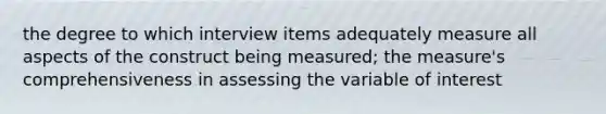 the degree to which interview items adequately measure all aspects of the construct being measured; the measure's comprehensiveness in assessing the variable of interest