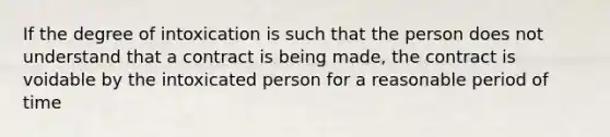 If the degree of intoxication is such that the person does not understand that a contract is being made, the contract is voidable by the intoxicated person for a reasonable period of time