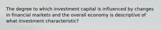 The degree to which investment capital is influenced by changes in financial markets and the overall economy is descriptive of what investment characteristic?