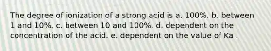 The degree of ionization of a strong acid is a. 100%. b. between 1 and 10%. c. between 10 and 100%. d. dependent on the concentration of the acid. e. dependent on the value of Ka .