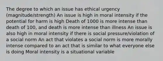 The degree to which an issue has ethical urgency (magnitude/strength) An issue is high in moral intensity if the potential for harm is high Death of 1000 is more intense than death of 100, and death is more intense than illness An issue is also high in moral intensity if there is social pressure/violation of a social norm An act that violates a social norm is more morally intense compared to an act that is similar to what everyone else is doing Moral intensity is a situational variable