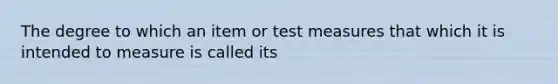 The degree to which an item or test measures that which it is intended to measure is called its