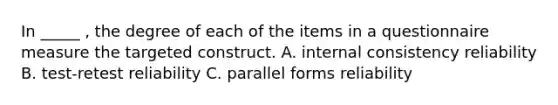 In _____ , the degree of each of the items in a questionnaire measure the targeted construct. A. internal consistency reliability B. test-retest reliability C. parallel forms reliability