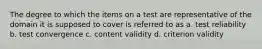 The degree to which the items on a test are representative of the domain it is supposed to cover is referred to as a. test reliability b. test convergence c. content validity d. criterion validity