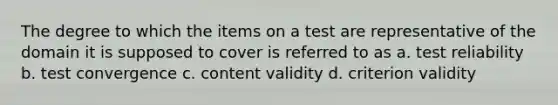 The degree to which the items on a test are representative of the domain it is supposed to cover is referred to as a. test reliability b. test convergence c. content validity d. criterion validity