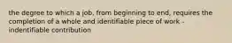 the degree to which a job, from beginning to end, requires the completion of a whole and identifiable piece of work -indentifiable contribution