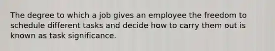 The degree to which a job gives an employee the freedom to schedule different tasks and decide how to carry them out is known as task significance.