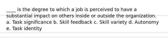 ____ is the degree to which a job is perceived to have a substantial impact on others inside or outside the organization. a. Task significance b. Skill feedback c. Skill variety d. Autonomy e. Task identity